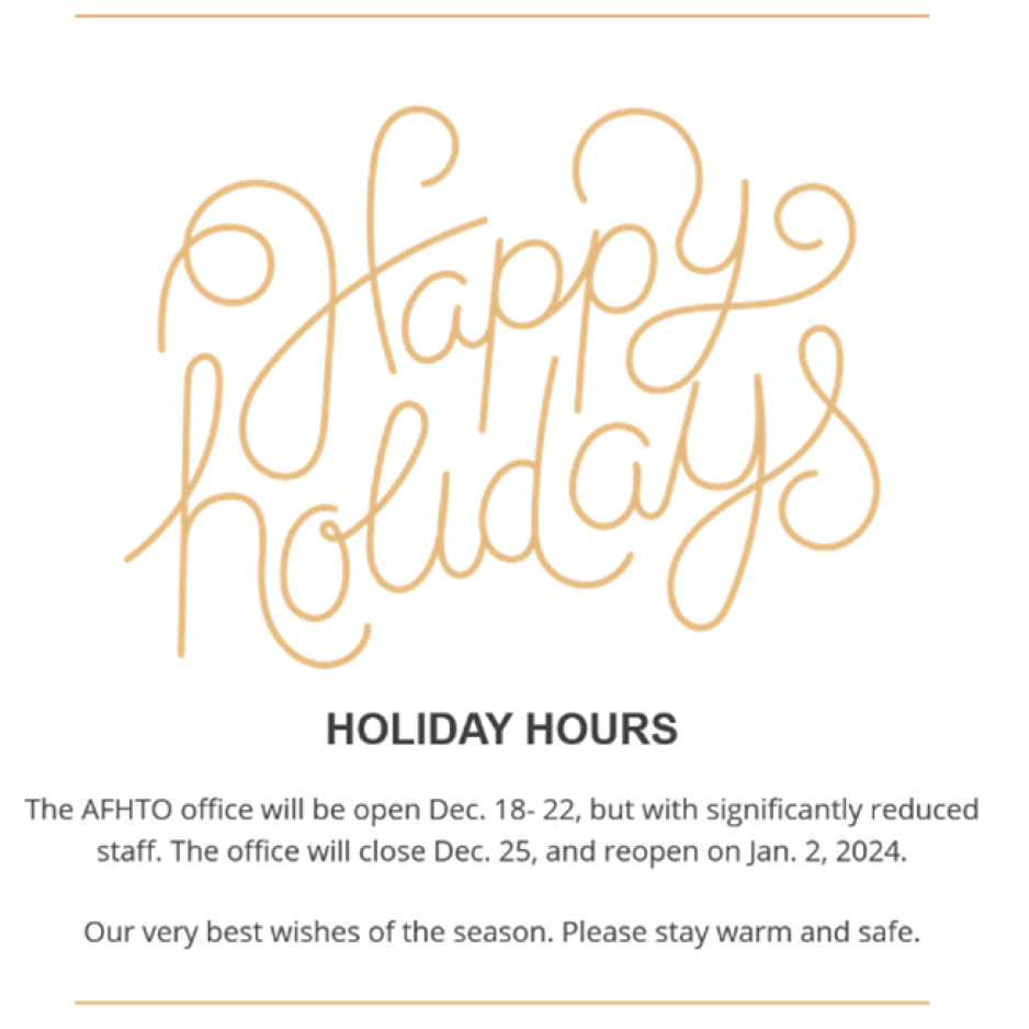 Happy Holidays HOLIDAY HOURS The AFHTO office will be open Dec. 18- 22, but with significantly reduced staff. The office will close Dec. 25, and reopen on Jan. 2, 2024.  Our very best wishes of the season. Please stay warm and safe.