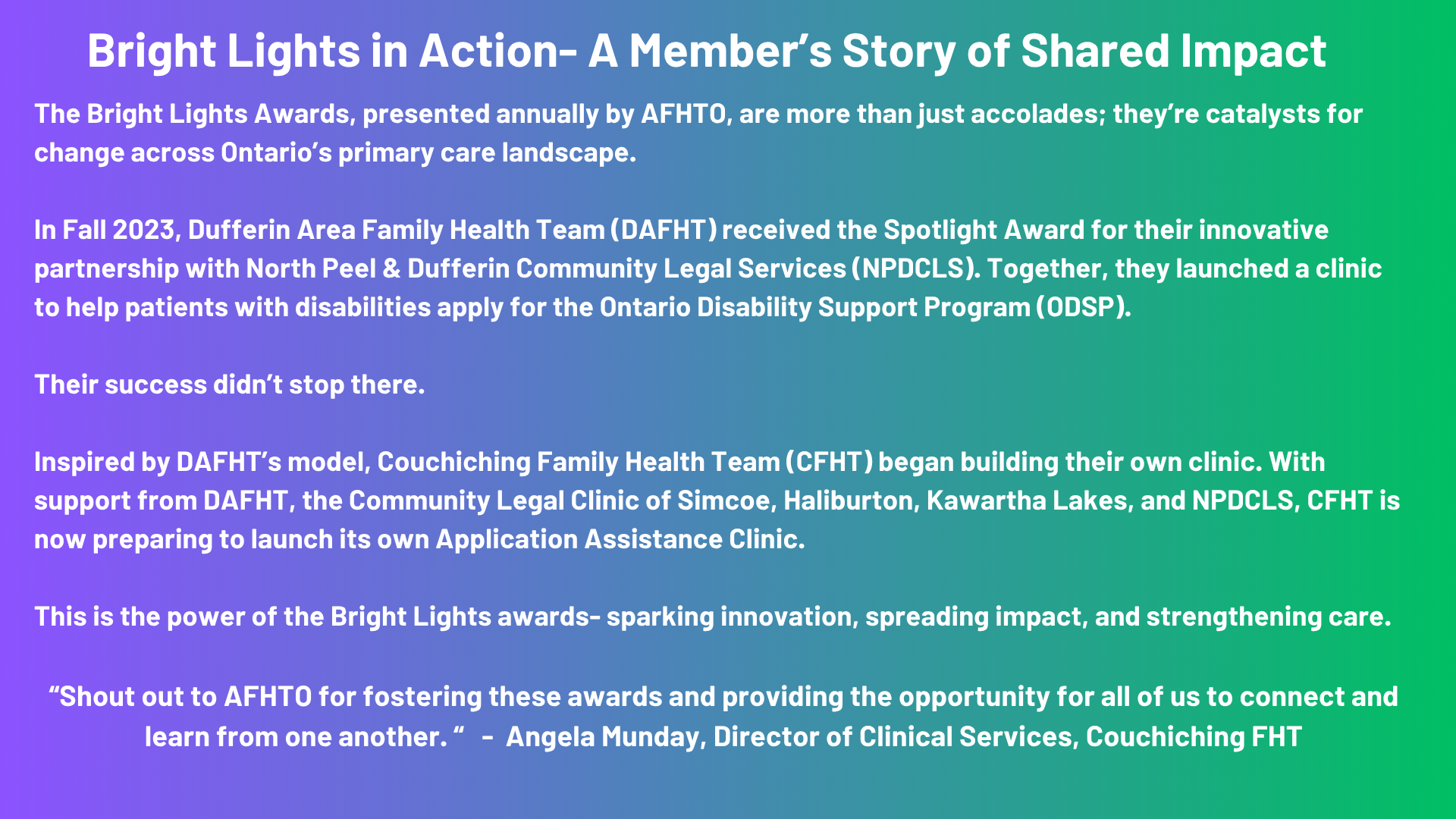 Bright Lights in Action: A Member’s Story of Shared Impact The Bright Lights Awards, presented annually by AFHTO, are more than just accolades; they’re catalysts for change across Ontario’s primary care landscape. In Fall 2023, the Dufferin Area Family Health Team (DAFHT) received the Spotlight Award for their innovative partnership with North Peel & Dufferin Community Legal Services (NPDCLS). Together, they launched a clinic to help patients with disabilities apply for the Ontario Disability Support Program (ODSP). Their success didn’t stop there. Inspired by DAFHT’s model, the Couchiching Family Health Team (CFHT) began building their own clinic. With support from DAFHT, the Community Legal Clinic of Simcoe, Haliburton, Kawartha Lakes, and NPDCLS, CFHT is now preparing to launch its own Application Assistance Clinic. This is the power of the Bright Lights awards- sparking innovation, spreading impact, and strengthening care.